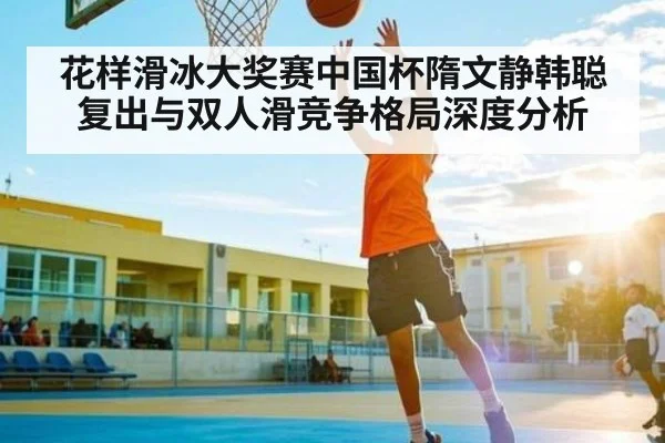 花样滑冰大奖赛中国杯隋文静韩聪复出与双人滑竞争格局深度分析
